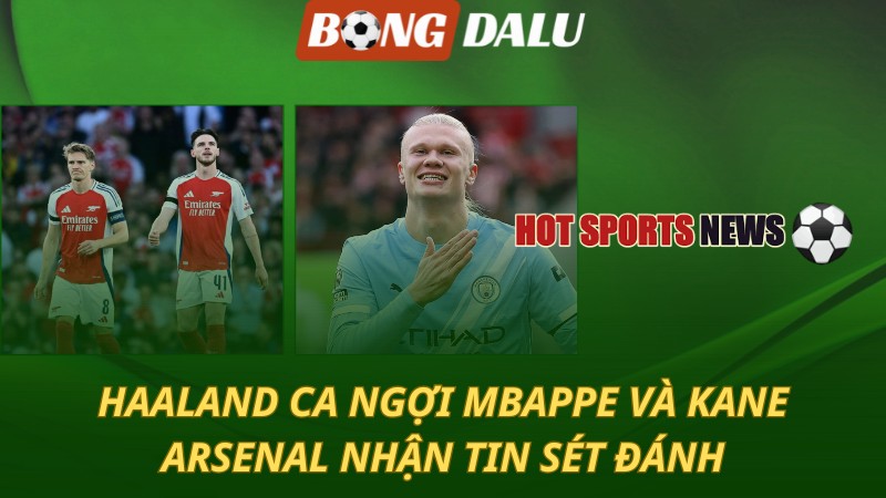 Haaland ca ngợi Kane và Mbappe – Arsenal nhận tin sét đánh