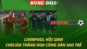 Liverpool hồi sinh - Chelsea thăng hoa với dàn sao trẻ