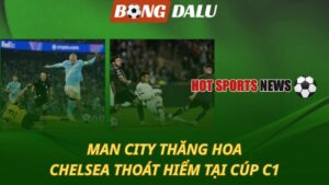 Man City thăng hoa – Chelsea thoát hiểm tại Champions League