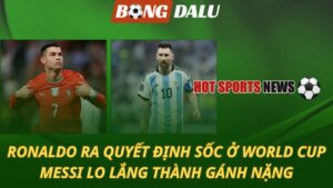 Ronaldo ra quyết định sốc ở World Cup – Messi lo lắng thành gánh nặng