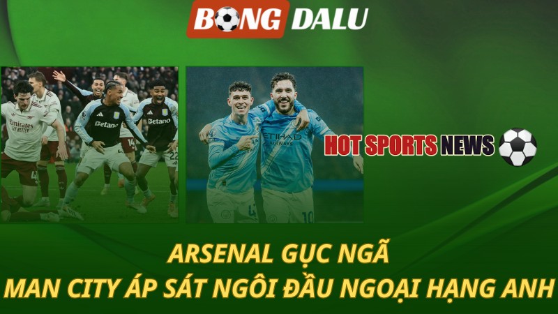 Arsenal gục ngã – Man City áp sát ngôi đầu bảng Ngoại hạng Anh